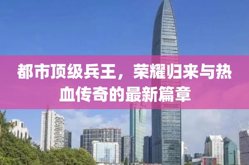 都市顶级兵王，荣耀归来与热血传奇的最新篇章