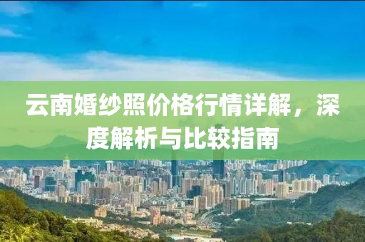 云南婚纱照价格行情详解，深度解析与比较指南
