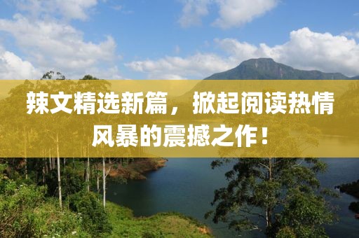 辣文精选新篇，掀起阅读热情风暴的震撼之作！