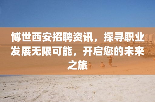 博世西安招聘资讯，探寻职业发展无限可能，开启您的未来之旅