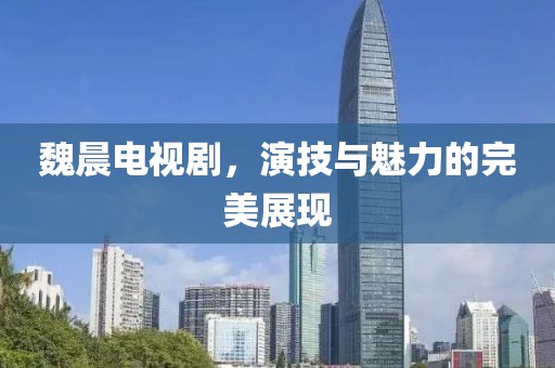 魏晨电视剧，演技与魅力的完美展现