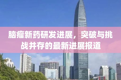 脑瘤新药研发进展，突破与挑战并存的最新进展报道