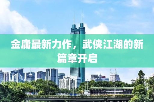 金庸最新力作，武侠江湖的新篇章开启