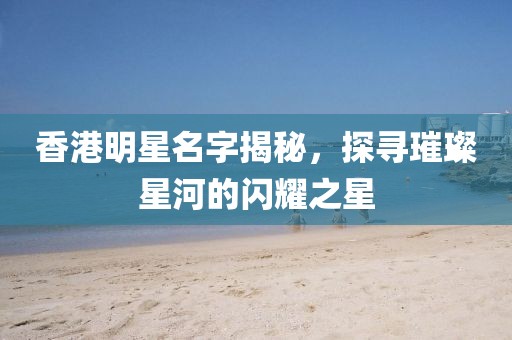 香港明星名字揭秘，探寻璀璨星河的闪耀之星