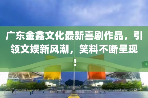 广东金鑫文化最新喜剧作品，引领文娱新风潮，笑料不断呈现！