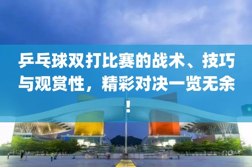乒乓球双打比赛的战术、技巧与观赏性，精彩对决一览无余！