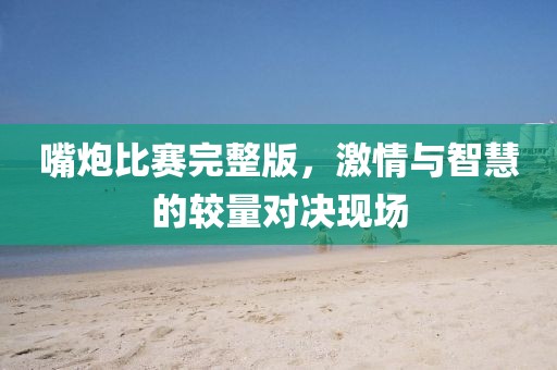 嘴炮比赛完整版，激情与智慧的较量对决现场