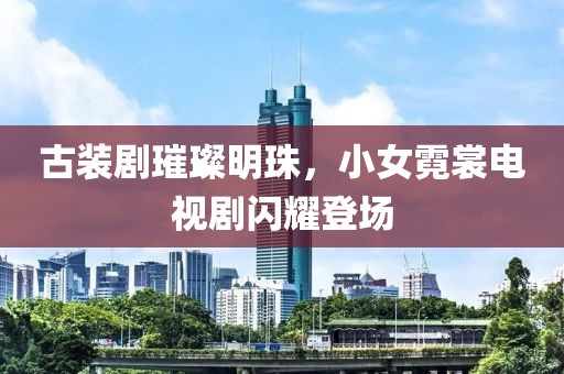 古装剧璀璨明珠，小女霓裳电视剧闪耀登场