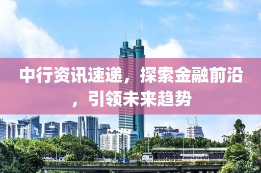 中行资讯速递，探索金融前沿，引领未来趋势