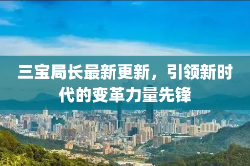 三宝局长最新更新，引领新时代的变革力量先锋