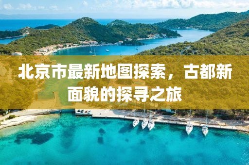北京市最新地图探索，古都新面貌的探寻之旅