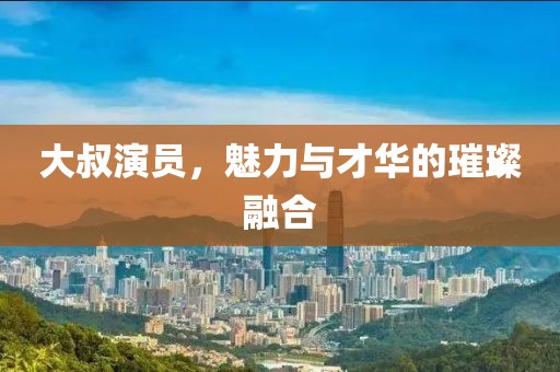 大叔演员，魅力与才华的璀璨融合