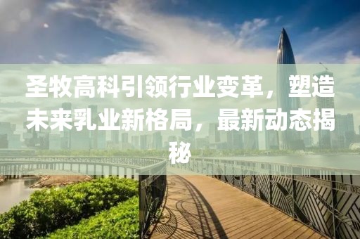 圣牧高科引领行业变革，塑造未来乳业新格局，最新动态揭秘