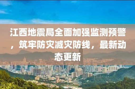 江西地震局全面加强监测预警，筑牢防灾减灾防线，最新动态更新