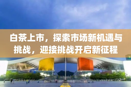 白茶上市，探索市场新机遇与挑战，迎接挑战开启新征程