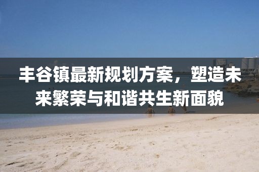 丰谷镇最新规划方案，塑造未来繁荣与和谐共生新面貌