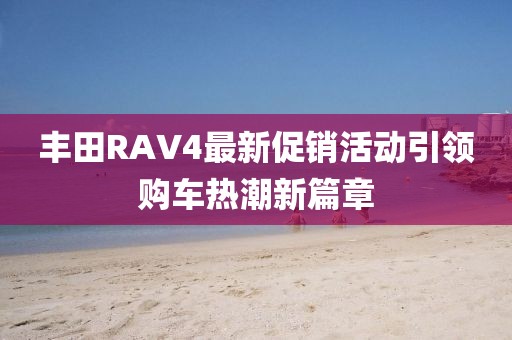 丰田RAV4最新促销活动引领购车热潮新篇章