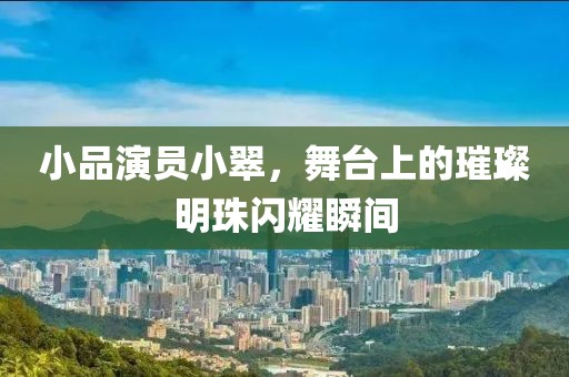 小品演员小翠，舞台上的璀璨明珠闪耀瞬间