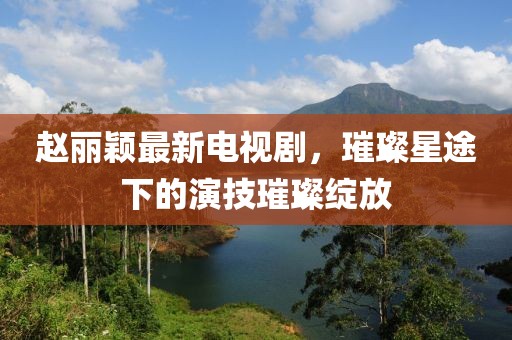 赵丽颖最新电视剧，璀璨星途下的演技璀璨绽放