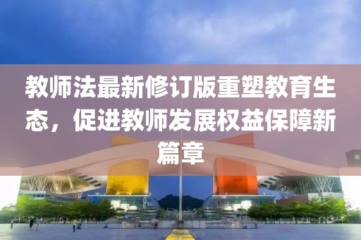 教师法最新修订版重塑教育生态，促进教师发展权益保障新篇章