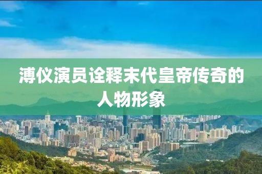 溥仪演员诠释末代皇帝传奇的人物形象