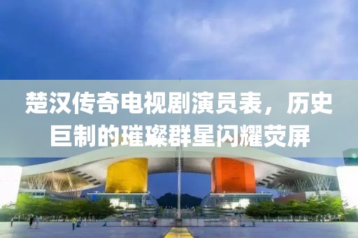 楚汉传奇电视剧演员表，历史巨制的璀璨群星闪耀荧屏