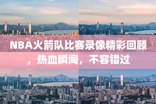NBA火箭队比赛录像精彩回顾，热血瞬间，不容错过