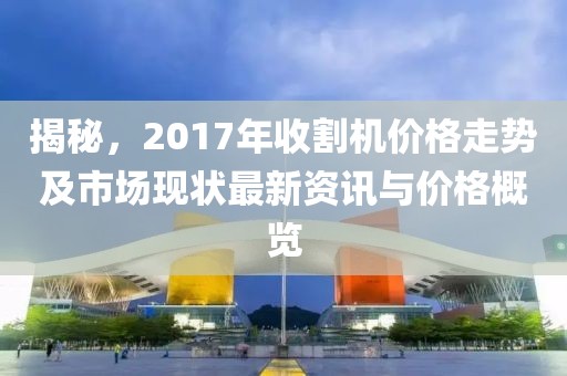 揭秘，2017年收割机价格走势及市场现状最新资讯与价格概览