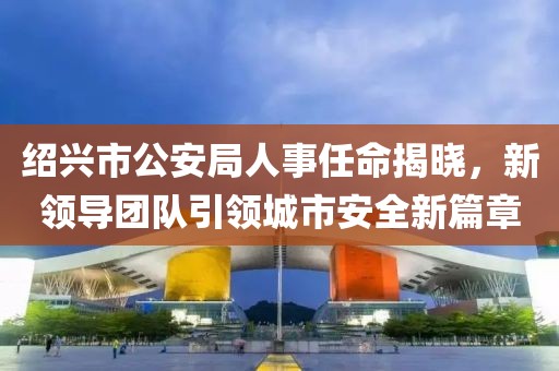 绍兴市公安局人事任命揭晓，新领导团队引领城市安全新篇章