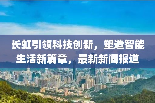 长虹引领科技创新，塑造智能生活新篇章，最新新闻报道
