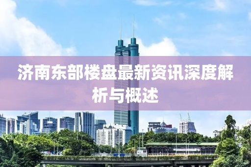 济南东部楼盘最新资讯深度解析与概述