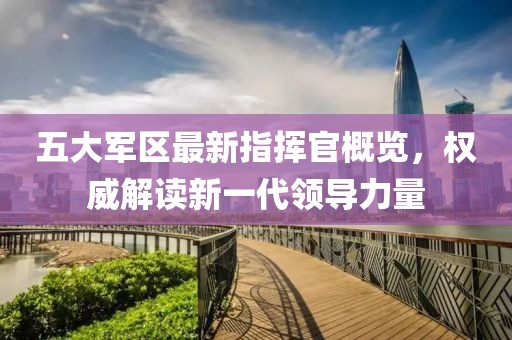 五大军区最新指挥官概览，权威解读新一代领导力量