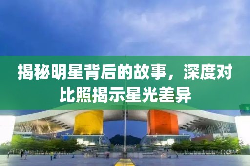 揭秘明星背后的故事，深度对比照揭示星光差异