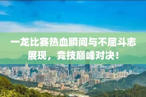 一龙比赛热血瞬间与不屈斗志展现，竞技巅峰对决！