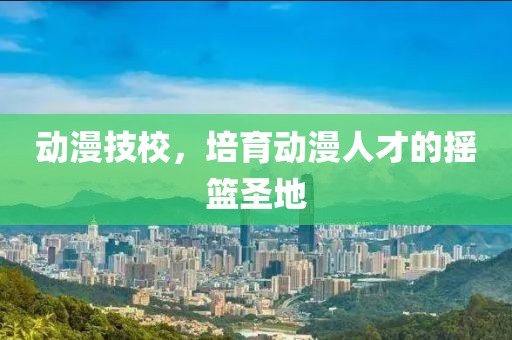 动漫技校，培育动漫人才的摇篮圣地