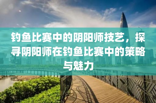 钓鱼比赛中的阴阳师技艺，探寻阴阳师在钓鱼比赛中的策略与魅力