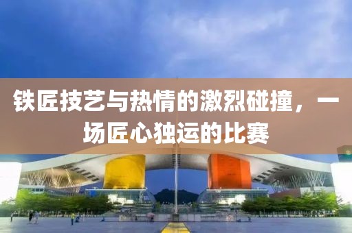 铁匠技艺与热情的激烈碰撞，一场匠心独运的比赛