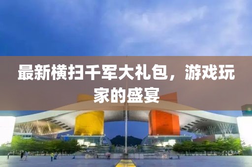 最新横扫千军大礼包，游戏玩家的盛宴