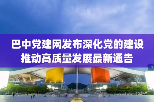 巴中党建网发布深化党的建设推动高质量发展最新通告