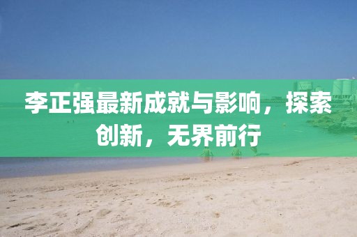李正强最新成就与影响，探索创新，无界前行
