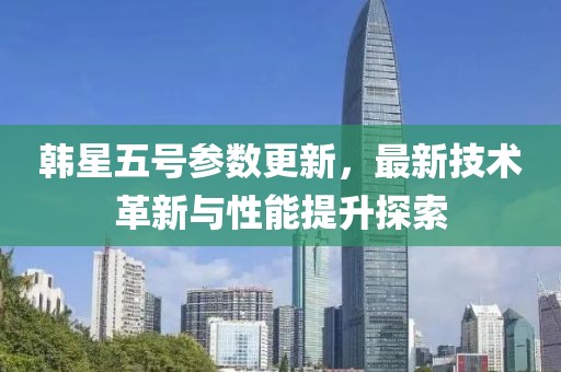 韩星五号参数更新，最新技术革新与性能提升探索