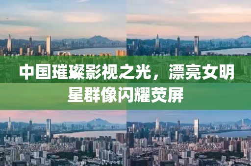 中国璀璨影视之光，漂亮女明星群像闪耀荧屏