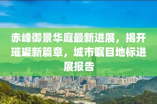 赤峰御景华庭最新进展，揭开璀璨新篇章，城市瞩目地标进展报告