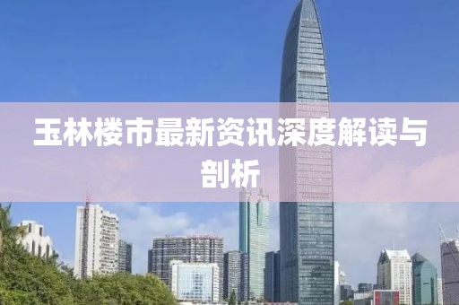 玉林楼市最新资讯深度解读与剖析