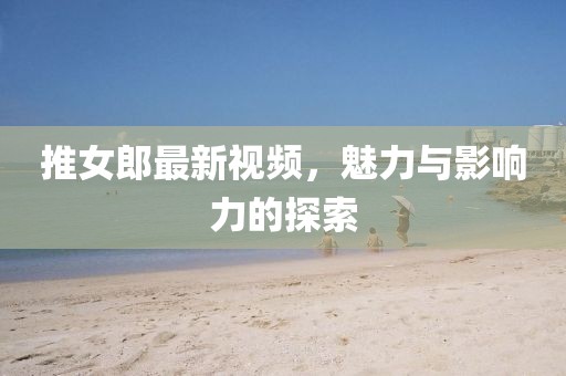 推女郎最新视频，魅力与影响力的探索
