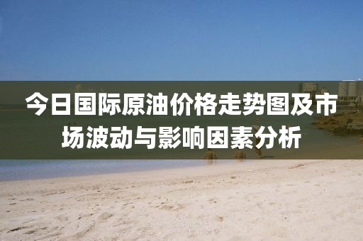 今日国际原油价格走势图及市场波动与影响因素分析
