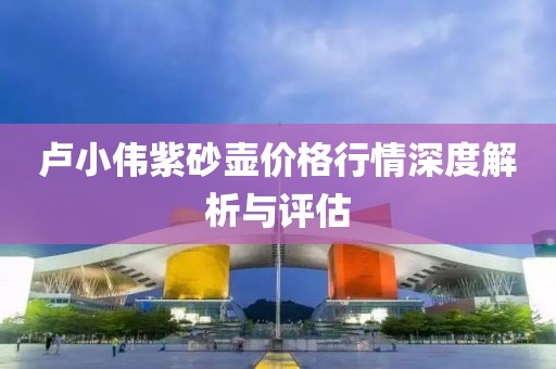 卢小伟紫砂壶价格行情深度解析与评估