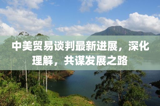 中美贸易谈判最新进展，深化理解，共谋发展之路