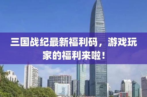 三国战纪最新福利码，游戏玩家的福利来啦！