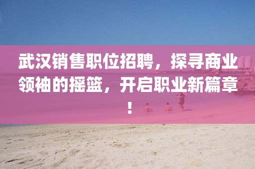 武汉销售职位招聘，探寻商业领袖的摇篮，开启职业新篇章！